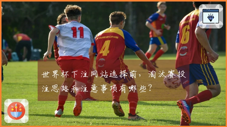 世界杯下注网站选择前，淘汰赛投注思路和注意事项有哪些？